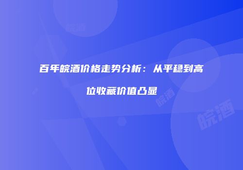 百年皖酒价格走势分析：从平稳到高位收藏价值凸显