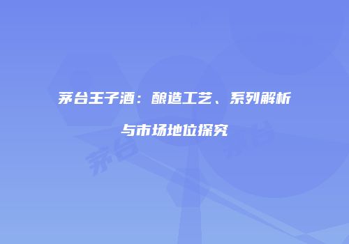 茅台王子酒：酿造工艺、系列解析与市场地位探究