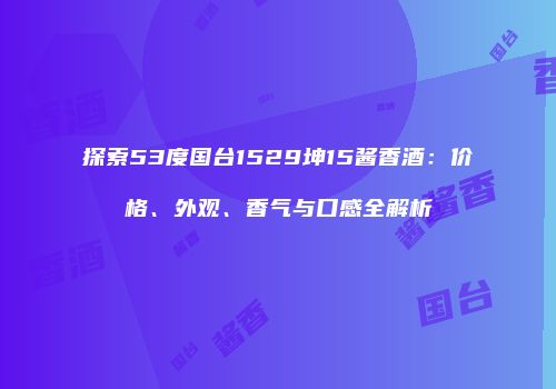 探索53度国台1529坤15酱香酒：价格、外观、香气与口感全解析
