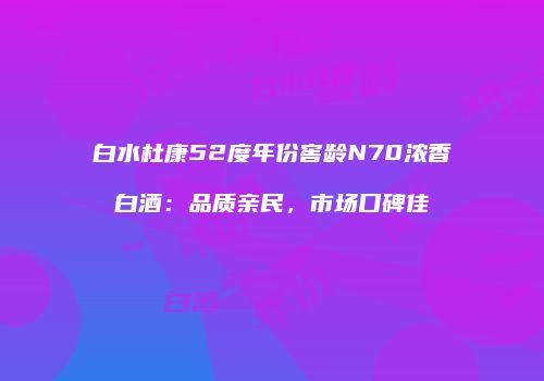 白水杜康52度年份窖龄N70浓香白酒：品质亲民，市场口碑佳