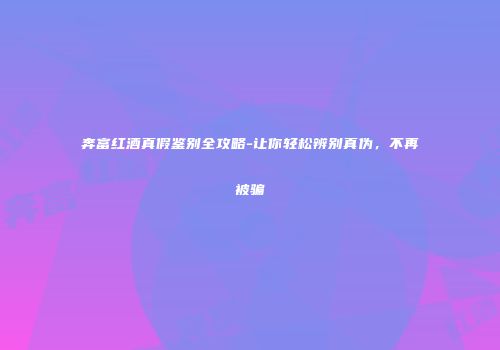 奔富红酒真假鉴别全攻略-让你轻松辨别真伪，不再被骗