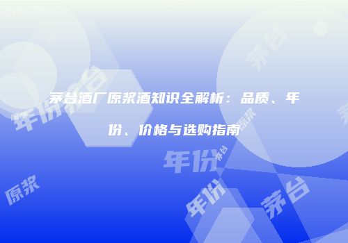 茅台酒厂原浆酒知识全解析：品质、年份、价格与选购指南