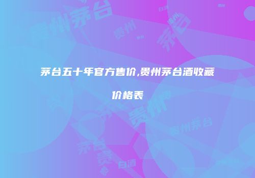 茅台五十年官方售价,贵州茅台酒收藏价格表