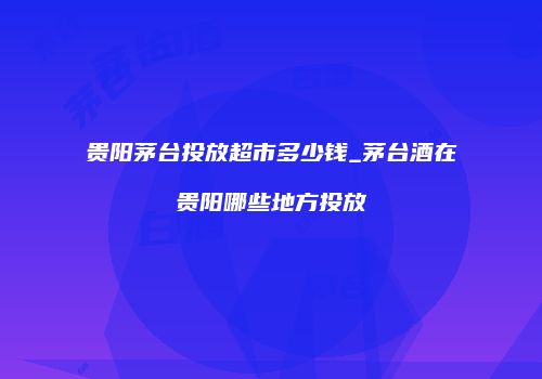 贵阳茅台投放超市多少钱_茅台酒在贵阳哪些地方投放