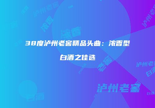 38度泸州老窖精品头曲：浓香型白酒之佳选