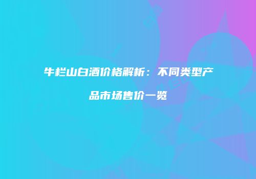牛栏山白酒价格解析：不同类型产品市场售价一览