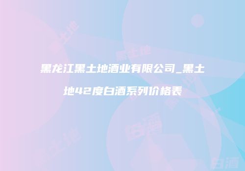 黑龙江黑土地酒业有限公司_黑土地42度白酒系列价格表