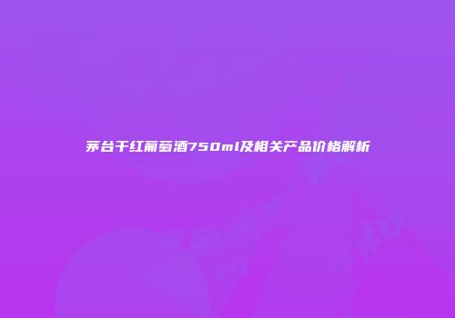 茅台干红葡萄酒750ml及相关产品价格解析