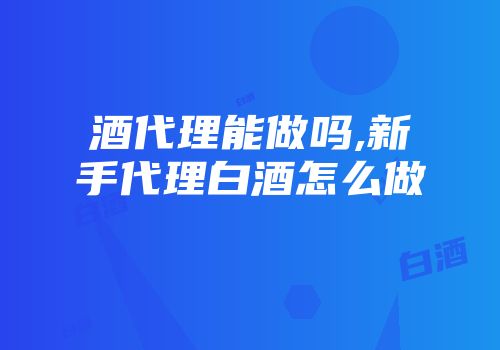 酒代理能做吗,新手代理白酒怎么做