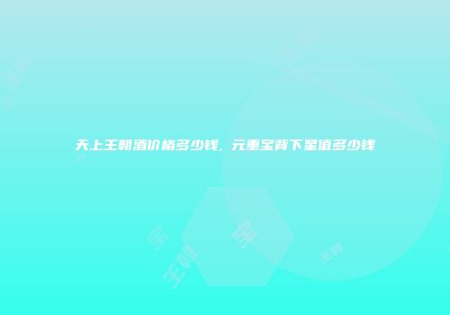 天上王朝酒价格多少钱,乹元重宝背下星值多少钱