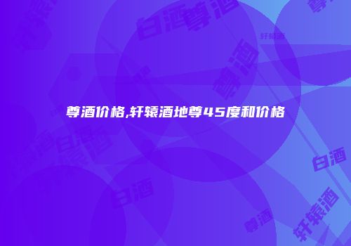 尊酒价格,轩辕酒地尊45度和价格