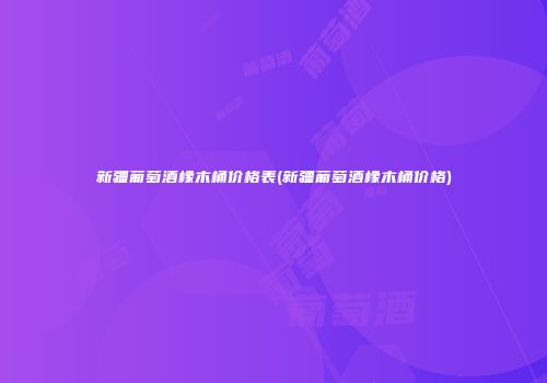 新疆葡萄酒橡木桶价格表(新疆葡萄酒橡木桶价格)