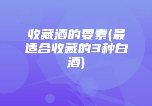 收藏酒的要素(最适合收藏的3种白酒)