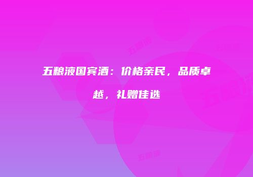 五粮液国宾酒：价格亲民，品质卓越，礼赠佳选