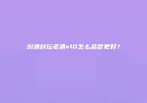 汾酒封坛老酒v10怎么品尝更好？