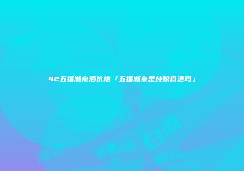 42五福湘泉酒价格「五福湘泉是纯粮食酒吗」