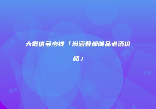 大概值多少钱「汾酒晋都御品老酒价格」
