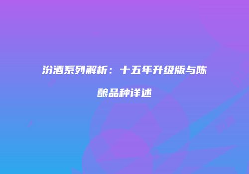 汾酒系列解析：十五年升级版与陈酿品种详述