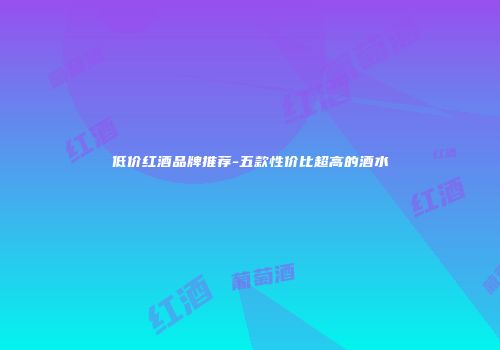 低价红酒品牌推荐-五款性价比超高的酒水