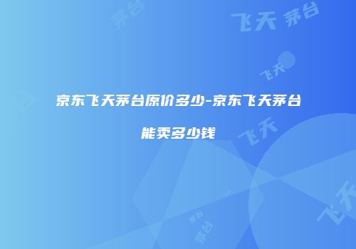 京东飞天茅台原价多少-京东飞天茅台能卖多少钱
