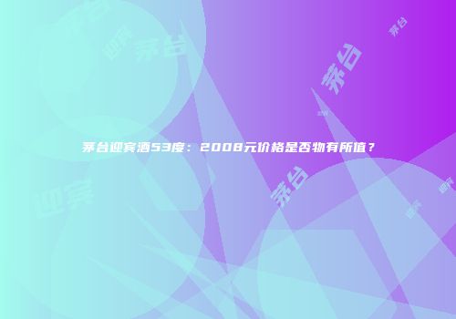茅台迎宾酒53度：2008元价格是否物有所值？