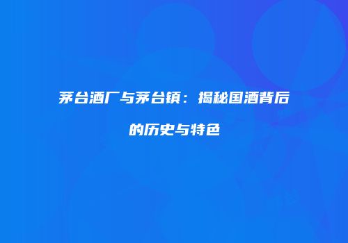 茅台酒厂与茅台镇：揭秘国酒背后的历史与特色