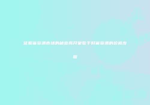 征服葡萄酒市场的秘密揭开蒙歌干好葡萄酒的价格步骤