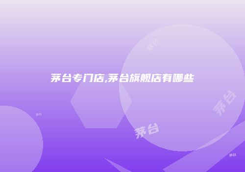 茅台专门店,茅台旗舰店有哪些