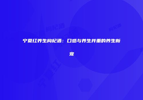 宁夏红养生枸杞酒：口感与养生并重的养生新宠