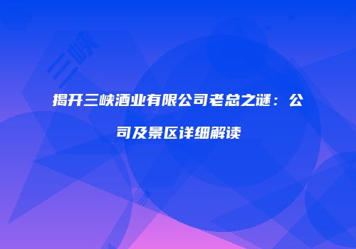 揭开三峡酒业有限公司老总之谜：公司及景区详细解读