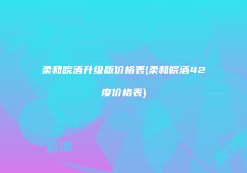 柔和皖酒升级版价格表(柔和皖酒42度价格表)