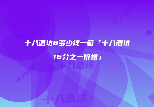 十八酒坊8多少钱一箱「十八酒坊16分之一价格」