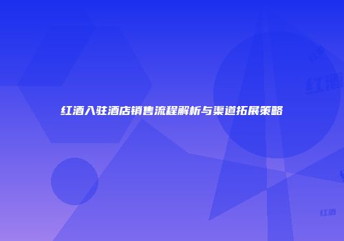 红酒入驻酒店销售流程解析与渠道拓展策略