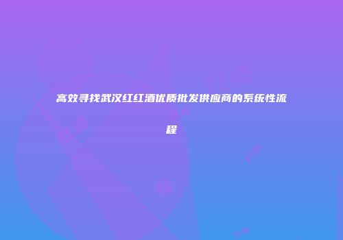 高效寻找武汉红红酒优质批发供应商的系统性流程