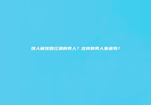 嫁人就嫁喝红酒的男人？这样的男人靠谱吗？