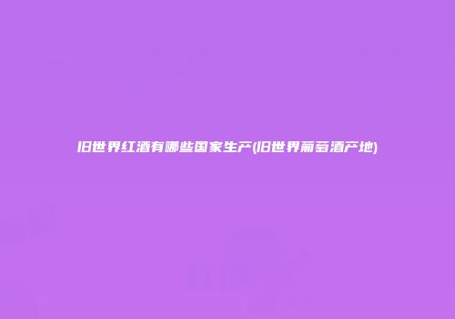 旧世界红酒有哪些国家生产(旧世界葡萄酒产地)