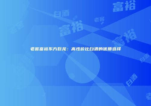 老窖富裕东方巨龙：高性价比白酒的优质选择