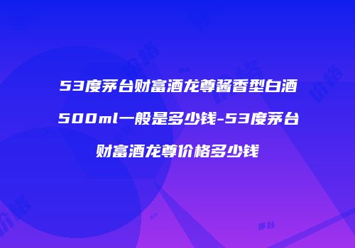 53度茅台财富酒龙尊酱香型白酒500ml一般是多少钱-53度茅台财富酒龙尊价格多少钱
