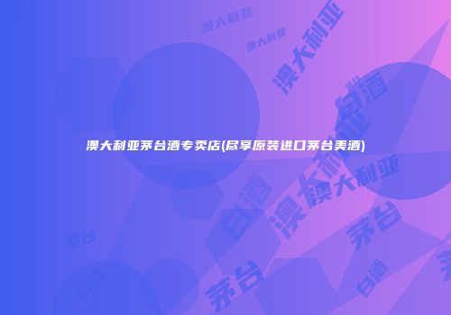 澳大利亚茅台酒专卖店(尽享原装进口茅台美酒)