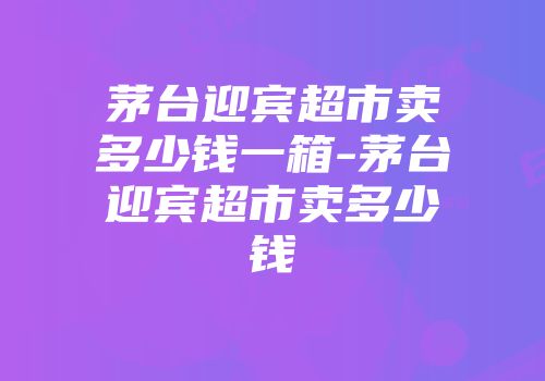 茅台迎宾超市卖多少钱一箱-茅台迎宾超市卖多少钱