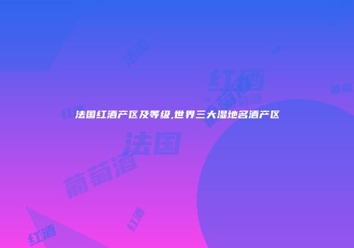 法国红酒产区及等级,世界三大湿地名酒产区