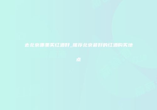 去北京哪里买红酒好_推荐北京最好的红酒购买地点