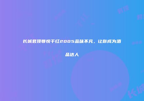 长城君顶尊悦干红2005品味不凡，让你成为酒品达人