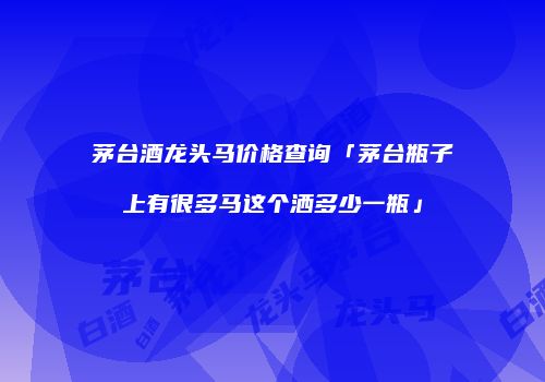 茅台酒龙头马价格查询「茅台瓶子上有很多马这个洒多少一瓶」