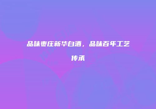 品味枣庄新华白酒，品味百年工艺传承