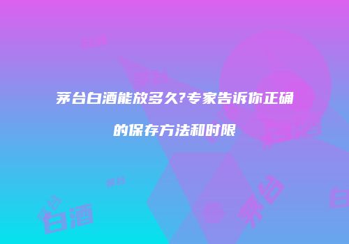茅台白酒能放多久?专家告诉你正确的保存方法和时限