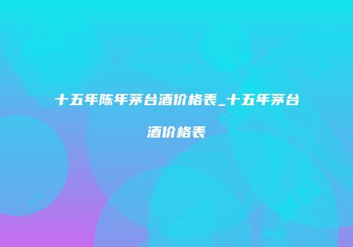 十五年陈年茅台酒价格表_十五年茅台酒价格表