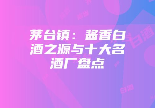 茅台镇：酱香白酒之源与十大名酒厂盘点