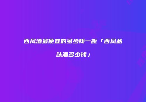 西凤酒最便宜的多少钱一瓶「西凤品味酒多少钱」