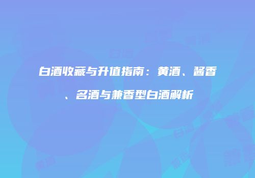 白酒收藏与升值指南：黄酒、酱香、名酒与兼香型白酒解析